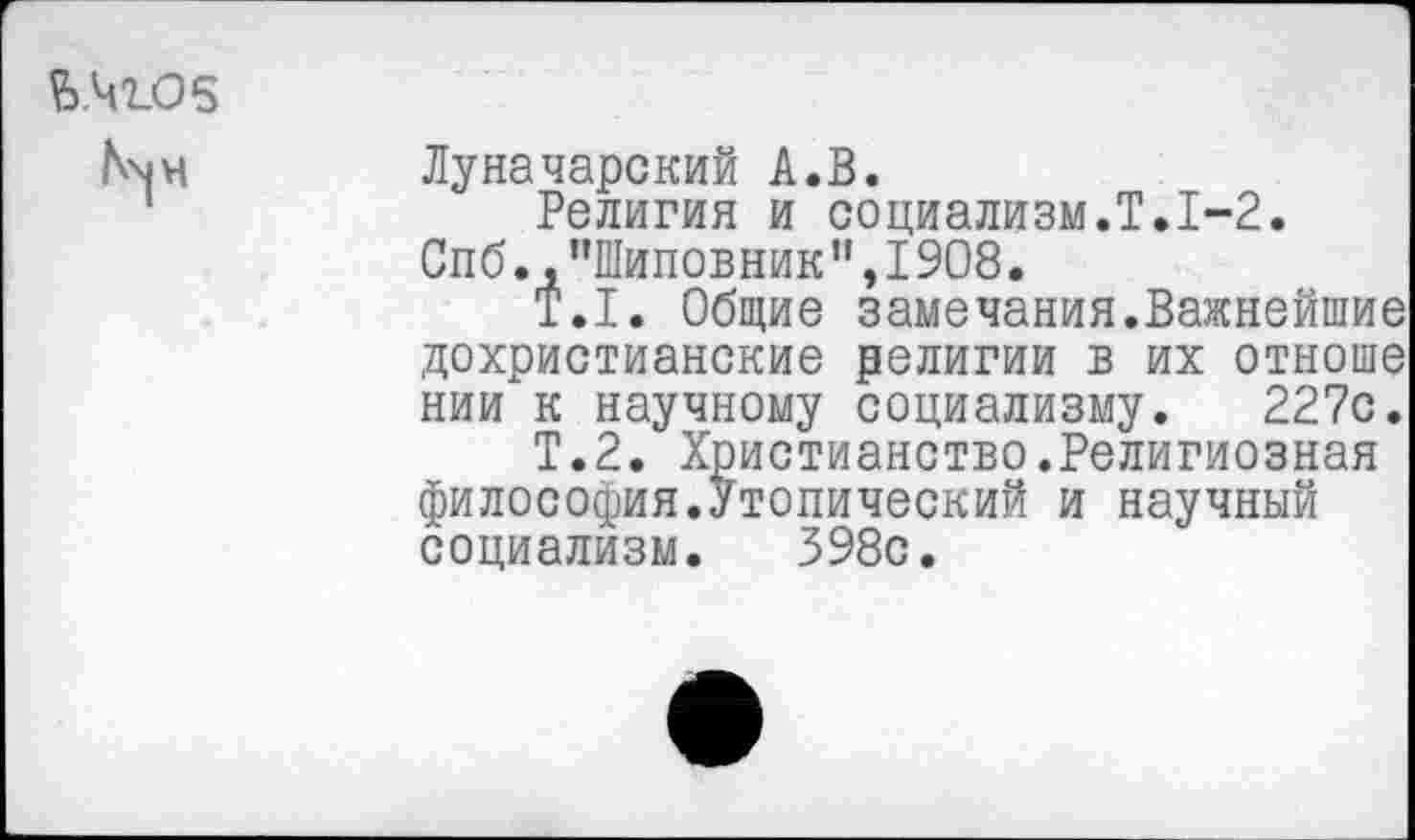 ﻿й.42.06
N^4
Луначарский А.В.
Религия и социализм.Т.1-2. Спб.,"Шиповник",1908.
Т.1. Общие замечания.Важнейшие дохристианские религии в их отноше нии к научному социализму. 227с.
Т.2. Христианство.Религиозная философия.Утопический и научный социализм. 398с.